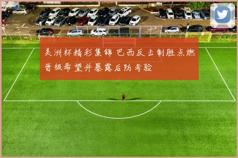 美洲杯精彩集锦 巴西反击制胜点燃晋级希望并暴露后防考验