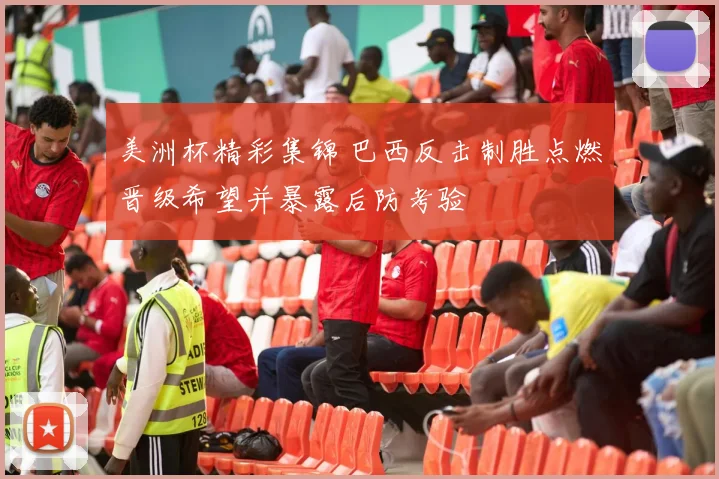 美洲杯精彩集锦 巴西反击制胜点燃晋级希望并暴露后防考验