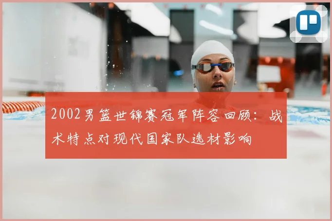 2002男篮世锦赛冠军阵容回顾：战术特点对现代国家队选材影响
