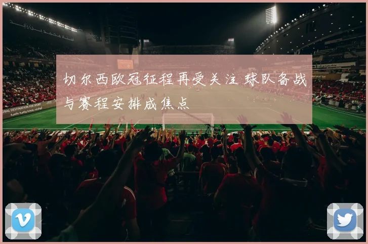 切尔西欧冠征程再受关注 球队备战与赛程安排成焦点