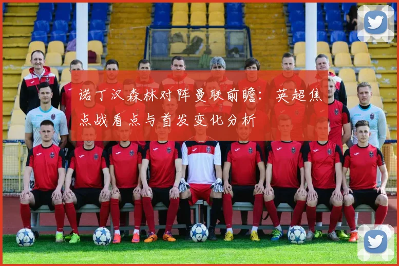 诺丁汉森林对阵曼联前瞻:英超焦点战看点与首发变化分析