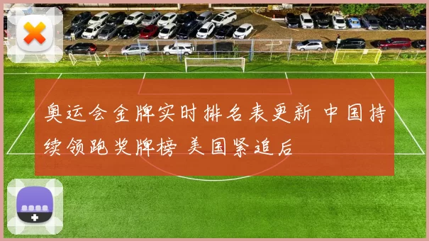 奥运会金牌实时排名表更新 中国持续领跑奖牌榜 美国紧追后
