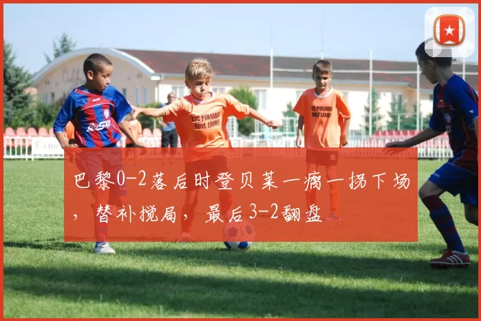 巴黎0-2落后时登贝莱一瘸一拐下场，替补搅局，最后3-2翻盘