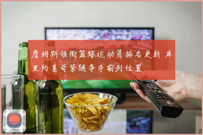 詹姆斯领衔篮球运动员排名更新 库里约基奇紧随争夺前列位置