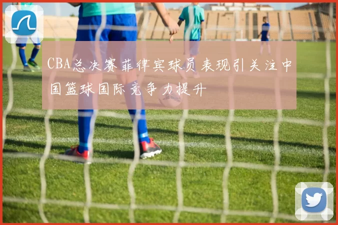 CBA总决赛菲律宾球员表现引关注中国篮球国际竞争力提升