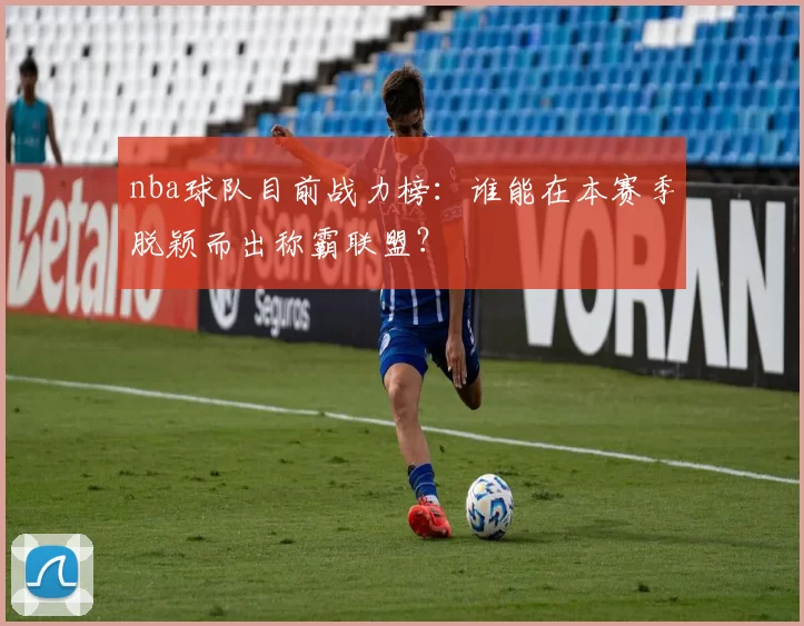 nba球队目前战力榜：谁能在本赛季脱颖而出称霸联盟？