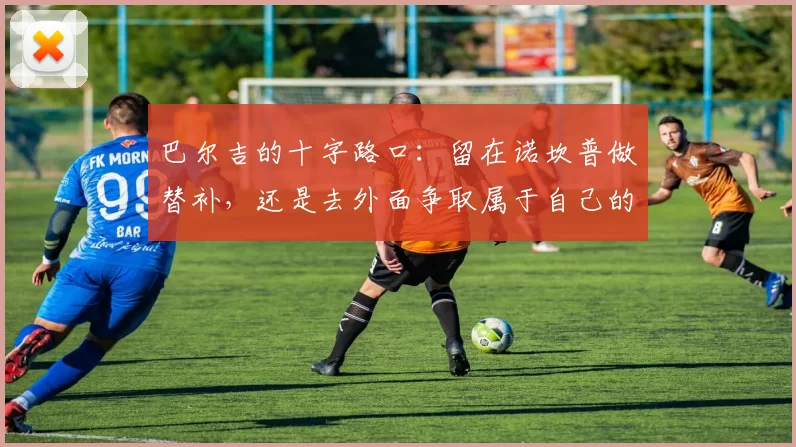 巴尔吉的十字路口：留在诺坎普做替补，还是去外面争取属于自己的舞台？