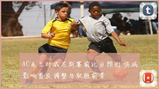 AC米兰对威尼斯赛前比分预测 伤病影响首发调整与取胜前景