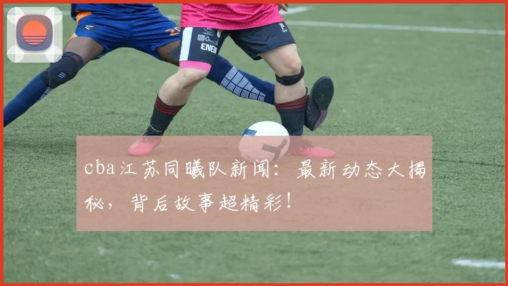 cba江苏同曦队新闻：最新动态大揭秘，背后故事超精彩！