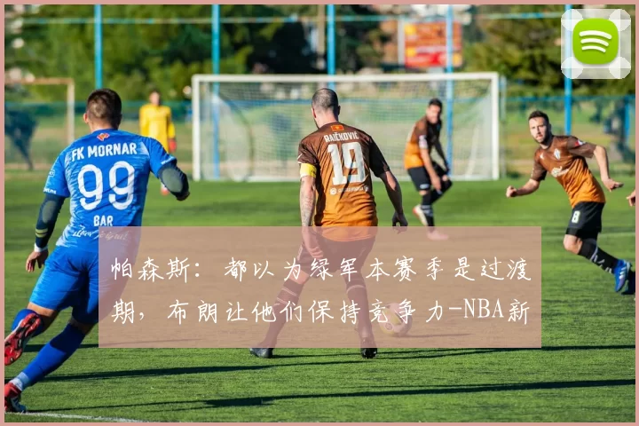 帕森斯：都以为绿军本赛季是过渡期，布朗让他们保持竞争力-NBA新闻