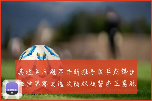 奥运乒乓冠军许昕携手国乒新锋出征世界赛打造攻防双核誓夺卫冕冠军