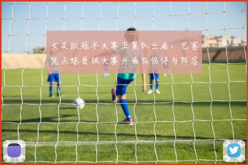 女足欧冠半决赛卫冕队出局，巴塞凭点球晋级决赛并面临伤停与阵容调整