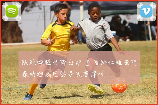 欧冠四强对阵出炉 皇马拜仁碰面阿森纳迎战巴黎争决赛席位