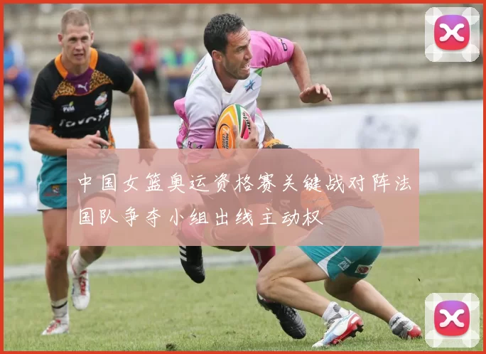 中国女篮奥运资格赛关键战对阵法国队争夺小组出线主动权