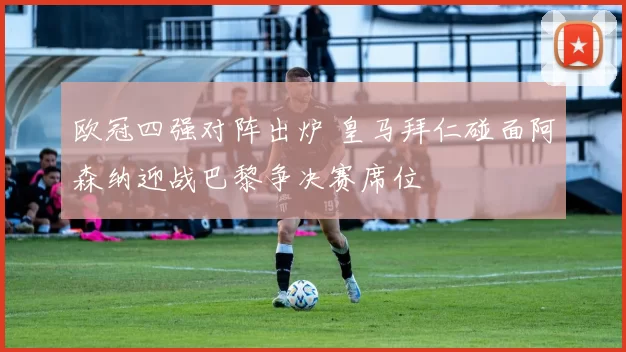 欧冠四强对阵出炉 皇马拜仁碰面阿森纳迎战巴黎争决赛席位