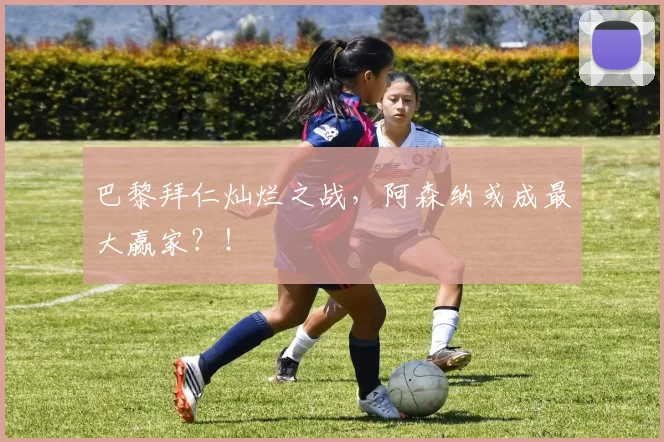 巴黎拜仁灿烂之战，阿森纳或成最大赢家？！