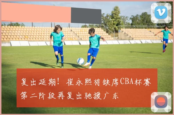 复出延期!崔永熙将缺席CBA杯赛 第二阶段再复出驰援广东