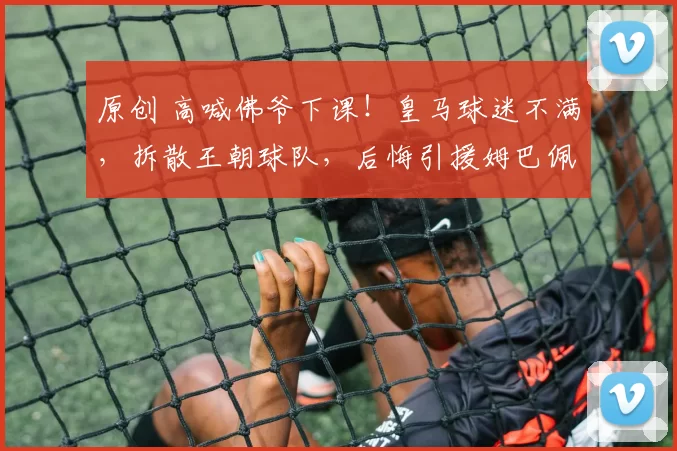 原创 高喊佛爷下课！皇马球迷不满，拆散王朝球队，后悔引援姆巴佩了