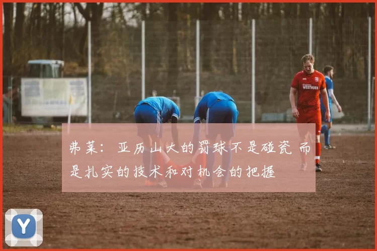 弗莱：亚历山大的罚球不是碰瓷 而是扎实的技术和对机会的把握