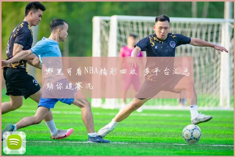 哪里可看NBA精彩回放 多平台汇总助你追赛况