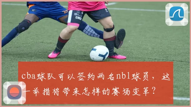 cba球队可以签约两名nbl球员,这一举措将带来怎样的赛场变革?