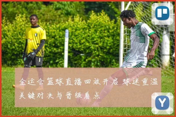 全运会篮球直播回放开启 球迷重温关键对决与晋级看点