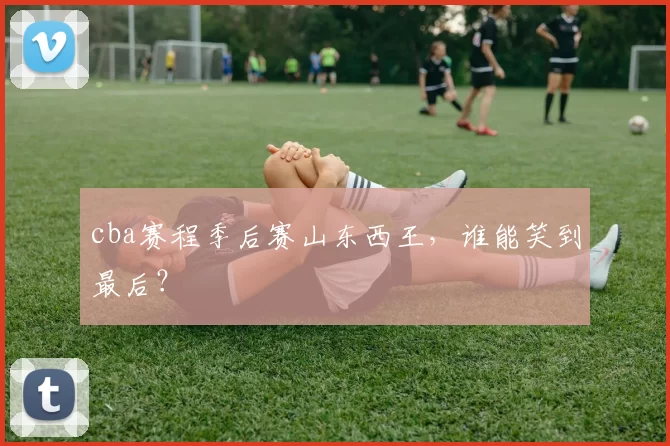 cba赛程季后赛山东西王，谁能笑到最后？