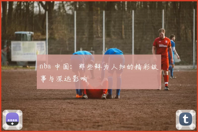 nba 中国：那些鲜为人知的精彩故事与深远影响