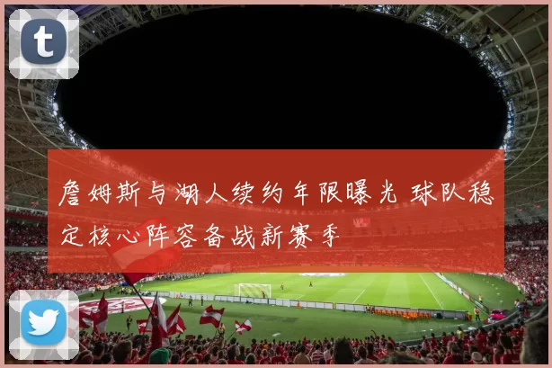 詹姆斯与湖人续约年限曝光 球队稳定核心阵容备战新赛季