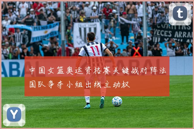 中国女篮奥运资格赛关键战对阵法国队争夺小组出线主动权