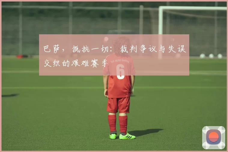 巴萨，抵抗一切：裁判争议与失误交织的艰难赛季