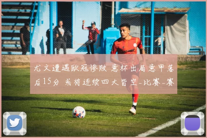 尤文遭遇欧冠惨败 意杯出局意甲落后15分 或将连续四大皆空_比赛_赛季_国米