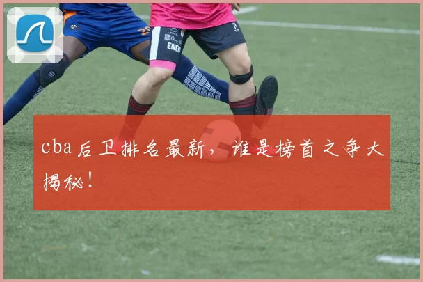 cba后卫排名最新,谁是榜首之争大揭秘!