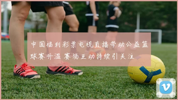 中国福利彩票电视直播带动公益篮球赛升温 赛场互动持续引关注