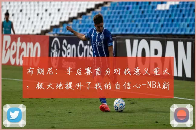 布朗尼：季后赛首分对我意义重大，极大地提升了我的自信心-NBA新闻