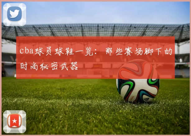 cba球员球鞋一览：那些赛场脚下的时尚秘密武器