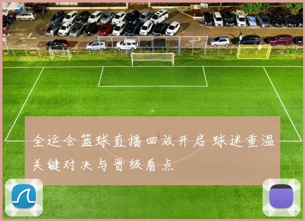 全运会篮球直播回放开启 球迷重温关键对决与晋级看点