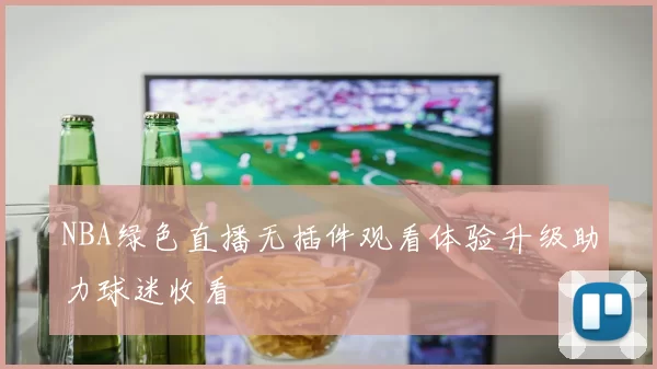 NBA绿色直播无插件观看体验升级助力球迷收看