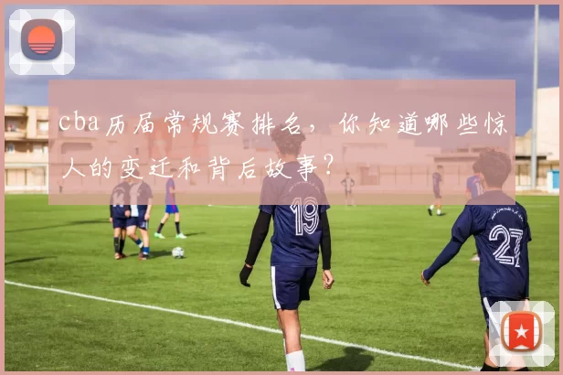 cba历届常规赛排名，你知道哪些惊人的变迁和背后故事？