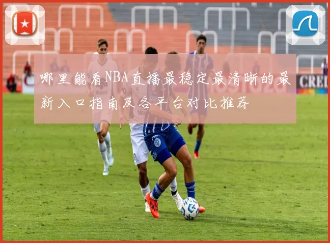 哪里能看NBA直播最稳定最清晰的最新入口指南及各平台对比推荐