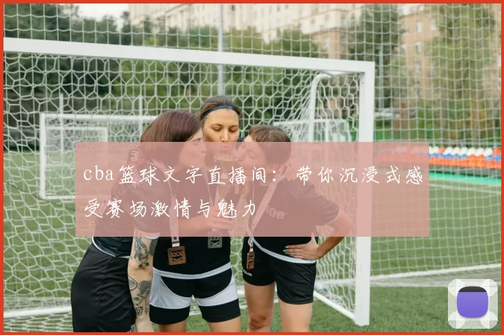 cba篮球文字直播间:带你沉浸式感受赛场激情与魅力