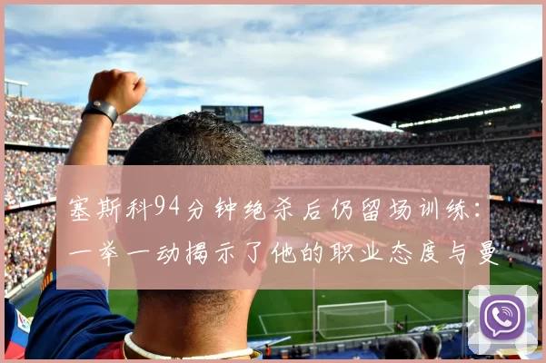 塞斯科94分钟绝杀后仍留场训练：一举一动揭示了他的职业态度与曼联未来