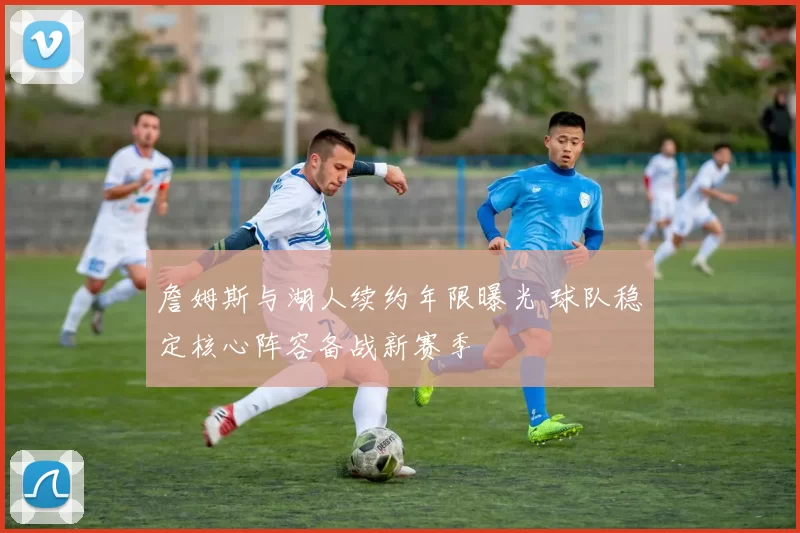 詹姆斯与湖人续约年限曝光 球队稳定核心阵容备战新赛季