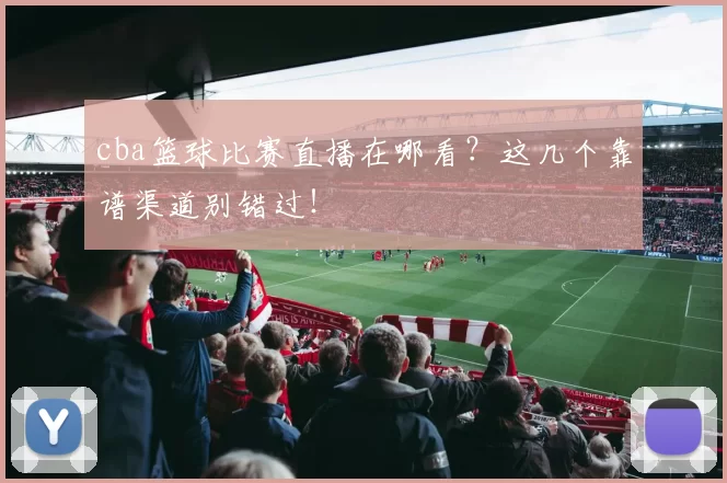 cba篮球比赛直播在哪看？这几个靠谱渠道别错过！